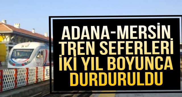 ADANA-MERSİN TREN SEFERLERİ İKİ YIL BOYUNCA DURDURULDU